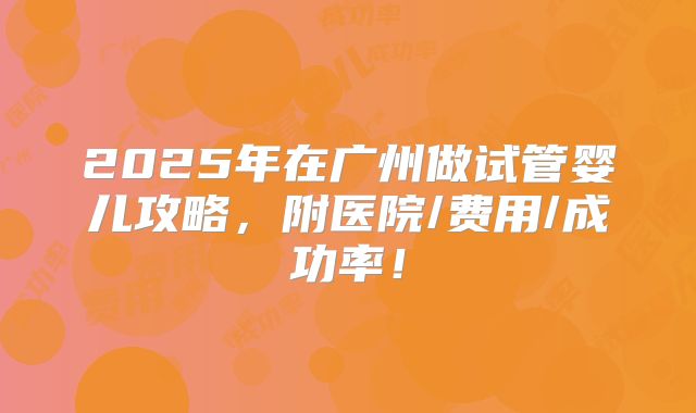 2025年在广州做试管婴儿攻略，附医院/费用/成功率！