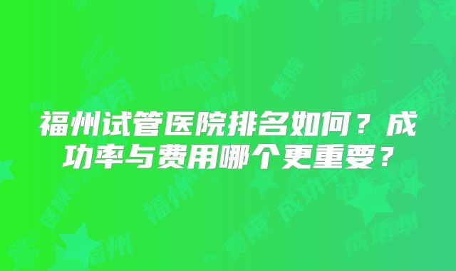 福州试管医院排名如何？成功率与费用哪个更重要？
