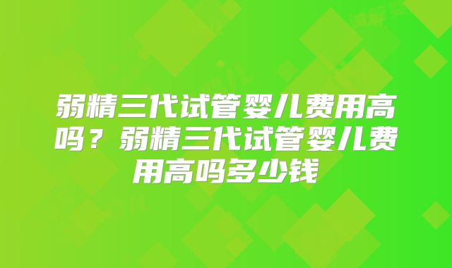 弱精三代试管婴儿费用高吗?弱精三代试管婴儿费用高吗多少钱