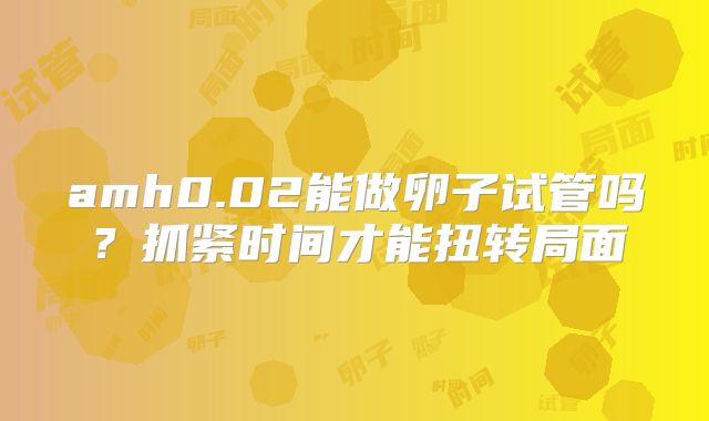 amh0.02能做卵子试管吗?抓紧时间才能扭转局面