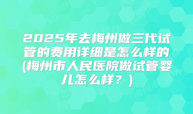 2025年去梅州做三代试管的费用详细是怎么样的(梅州市人民医院做试管婴儿怎么样？)