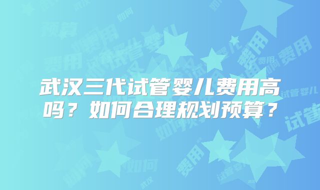 武汉三代试管婴儿费用高吗?如何合理规划预算?