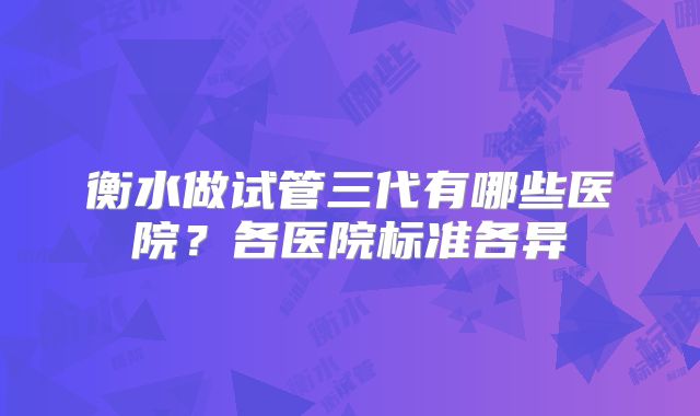 衡水做试管三代有哪些医院?各医院标准各异