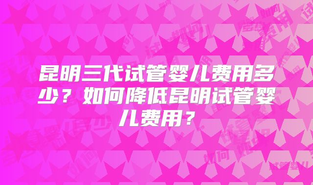 昆明三代试管婴儿费用多少?如何降低昆明试管婴儿费用?