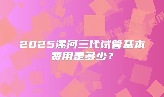 2025漯河三代试管基本费用是多少?