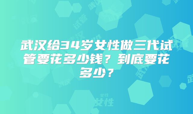 武汉给34岁女性做三代试管要花多少钱？到底要花多少？