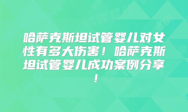 哈萨克斯坦试管婴儿对女性有多大伤害！哈萨克斯坦试管婴儿成功案例分享！