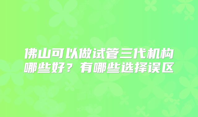 佛山可以做试管三代机构哪些好？有哪些选择误区