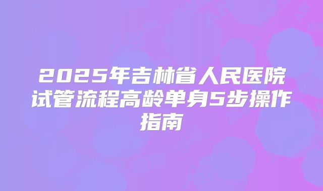 2025年吉林省人民医院试管流程高龄单身5步操作指南