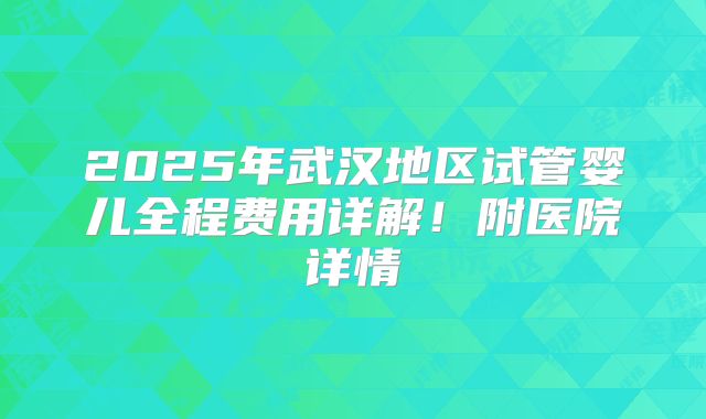 2025年武汉地区试管婴儿全程费用详解!附医院详情