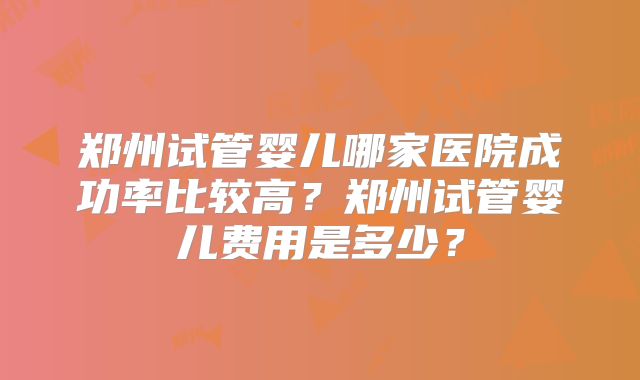 郑州试管婴儿哪家医院成功率比较高?郑州试管婴儿费用是多少?