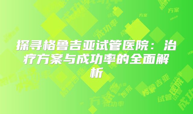 探寻格鲁吉亚试管医院:治疗方案与成功率的全面解析