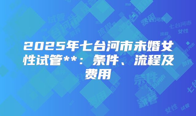 2025年七台河市未婚女性试管**：条件、流程及费用