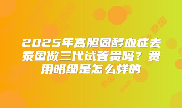 2025年高胆固醇血症去泰国做三代试管贵吗?费用明细是怎么样的