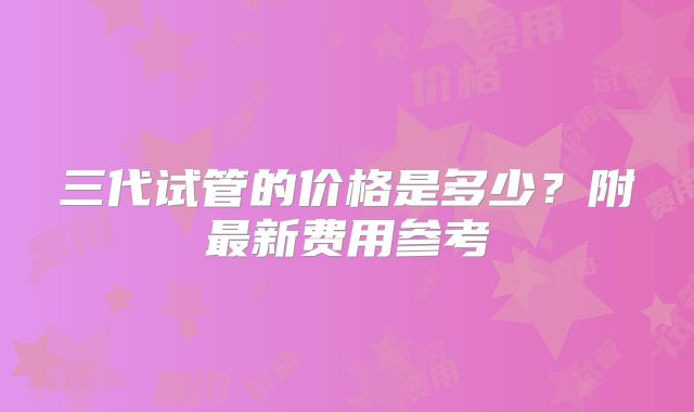 三代试管的价格是多少?附最新费用参考