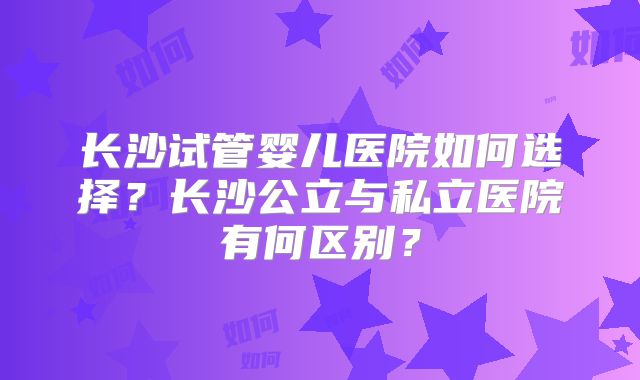 长沙试管婴儿医院如何选择?长沙公立与私立医院有何区别?