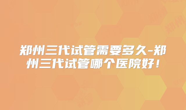 郑州三代试管需要多久-郑州三代试管哪个医院好！