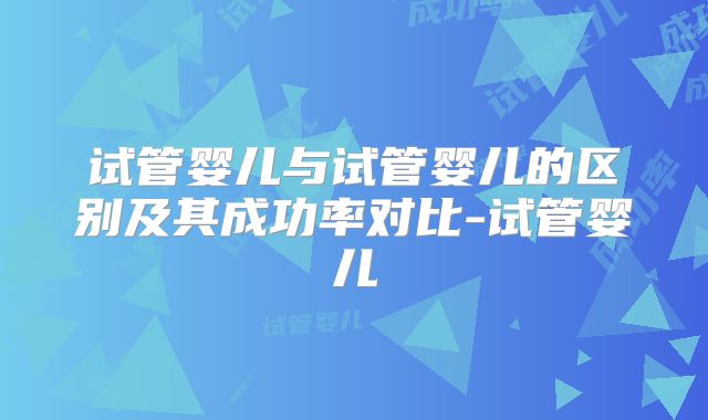 试管婴儿与试管婴儿的区别及其成功率对比-试管婴儿