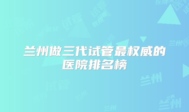 兰州做三代试管最权威的医院排名榜