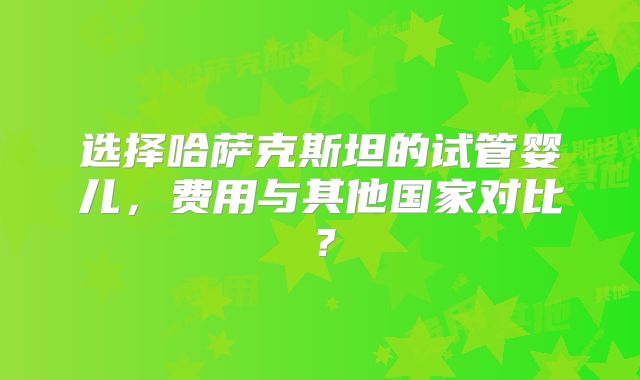 选择哈萨克斯坦的试管婴儿,费用与其他国家对比?