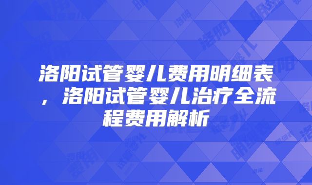 洛阳试管婴儿费用明细表,洛阳试管婴儿治疗全流程费用解析