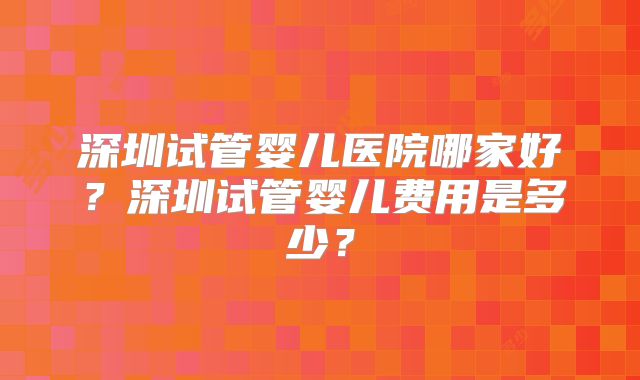 深圳试管婴儿医院哪家好?深圳试管婴儿费用是多少?