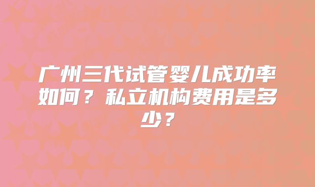 广州三代试管婴儿成功率如何?私立机构费用是多少?