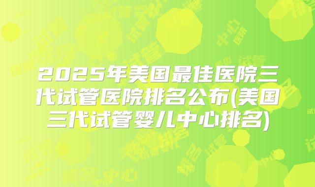 2025年美国最佳医院三代试管医院排名公布(美国三代试管婴儿中心排名)