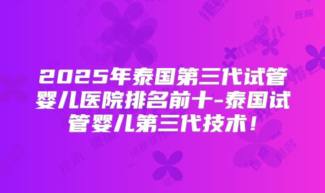 2025年泰国第三代试管婴儿医院排名前十-泰国试管婴儿第三代技术!