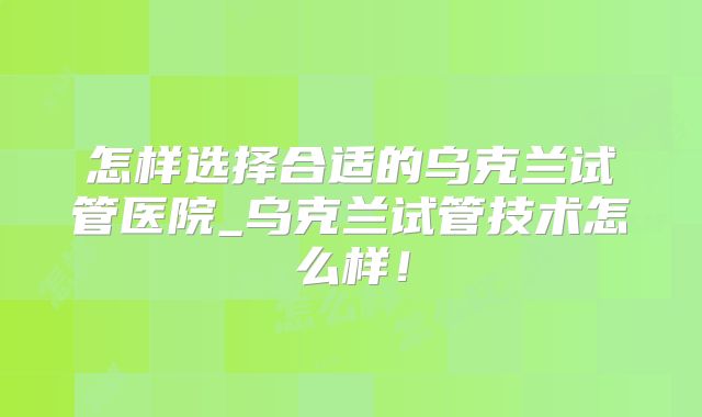 怎样选择合适的乌克兰试管医院_乌克兰试管技术怎么样!