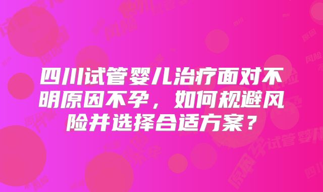 四川试管婴儿治疗面对不明原因不孕，如何规避风险并选择合适方案？