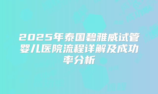 2025年泰国碧雅威试管婴儿医院流程详解及成功率分析