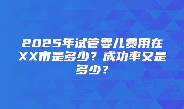 2025年试管婴儿费用在XX市是多少？成功率又是多少？