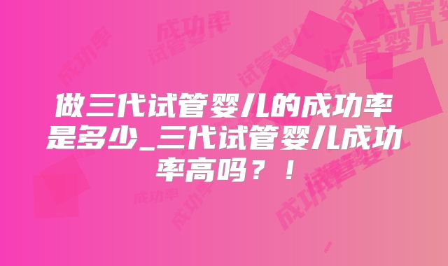 做三代试管婴儿的成功率是多少_三代试管婴儿成功率高吗?!