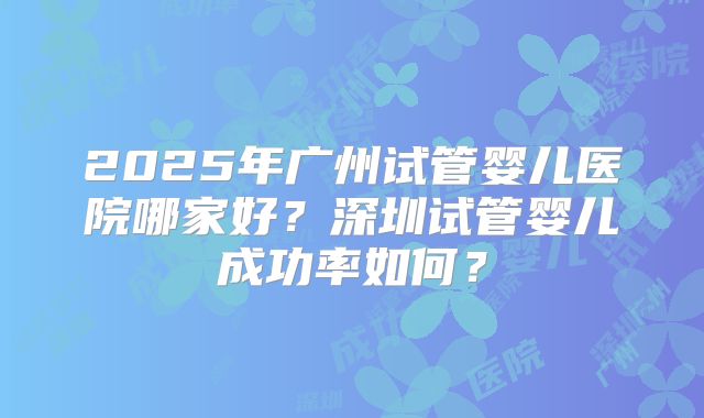 2025年广州试管婴儿医院哪家好?深圳试管婴儿成功率如何?