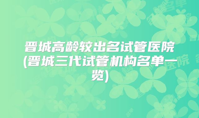 晋城高龄较出名试管医院(晋城三代试管机构名单一览)
