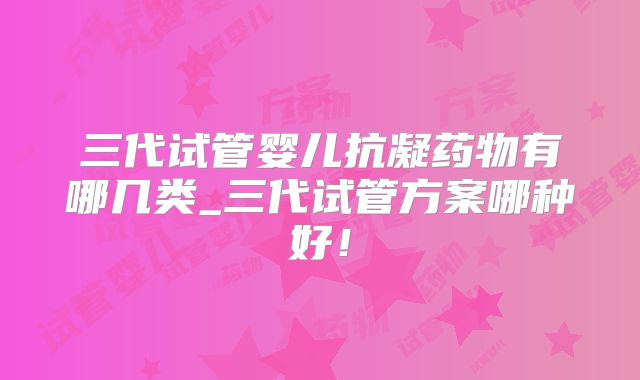 三代试管婴儿抗凝药物有哪几类_三代试管方案哪种好!