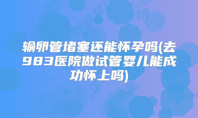 输卵管堵塞还能怀孕吗(去983医院做试管婴儿能成功怀上吗)
