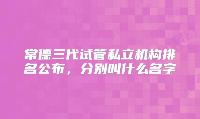 常德三代试管私立机构排名公布，分别叫什么名字