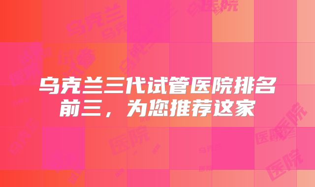 乌克兰三代试管医院排名前三，为您推荐这家