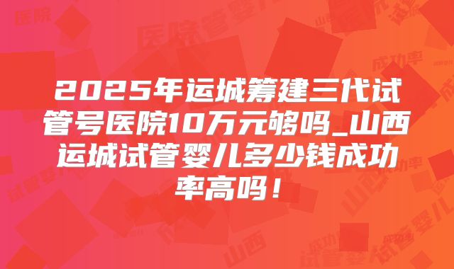 2025年运城筹建三代试管号医院10万元够吗_山西运城试管婴儿多少钱成功率高吗！
