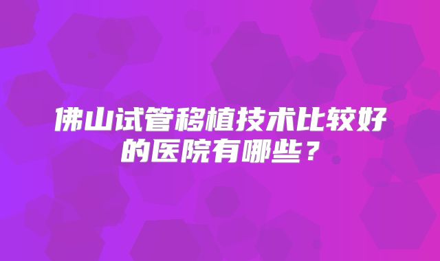 佛山试管移植技术比较好的医院有哪些?