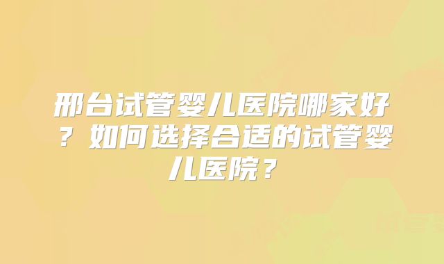 邢台试管婴儿医院哪家好?如何选择合适的试管婴儿医院?