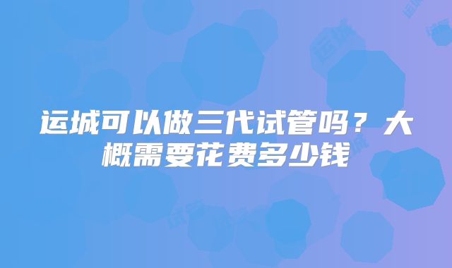 运城可以做三代试管吗?大概需要花费多少钱