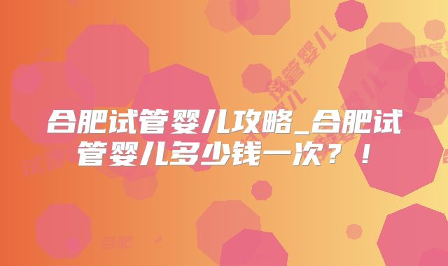 合肥试管婴儿攻略_合肥试管婴儿多少钱一次?!