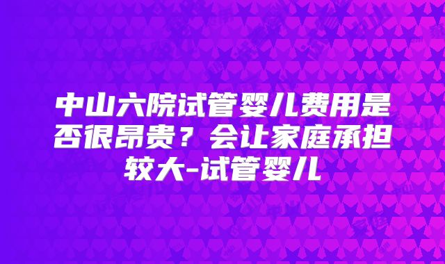 中山六院试管婴儿费用是否很昂贵？会让家庭承担较大-试管婴儿