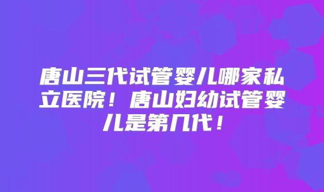 唐山三代试管婴儿哪家私立医院!唐山妇幼试管婴儿是第几代!
