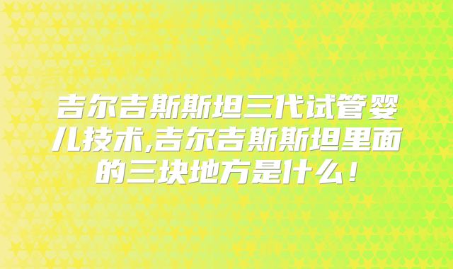 吉尔吉斯斯坦三代试管婴儿技术,吉尔吉斯斯坦里面的三块地方是什么！