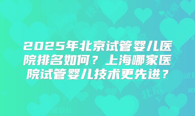 2025年北京试管婴儿医院排名如何?上海哪家医院试管婴儿技术更先进?