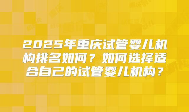 2025年重庆试管婴儿机构排名如何?如何选择适合自己的试管婴儿机构?